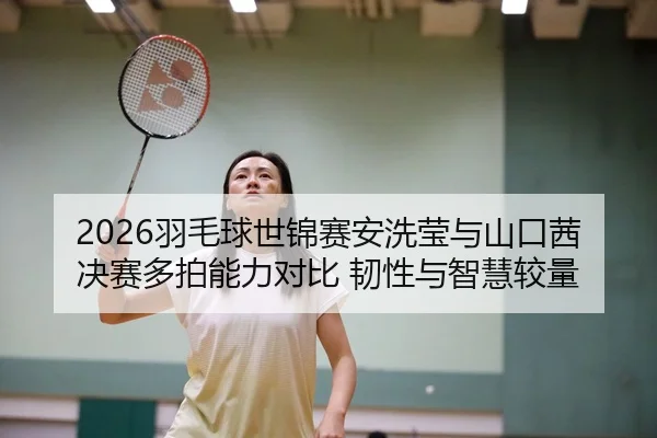2026羽毛球世锦赛安洗莹与山口茜决赛多拍能力对比 韧性与智慧较量