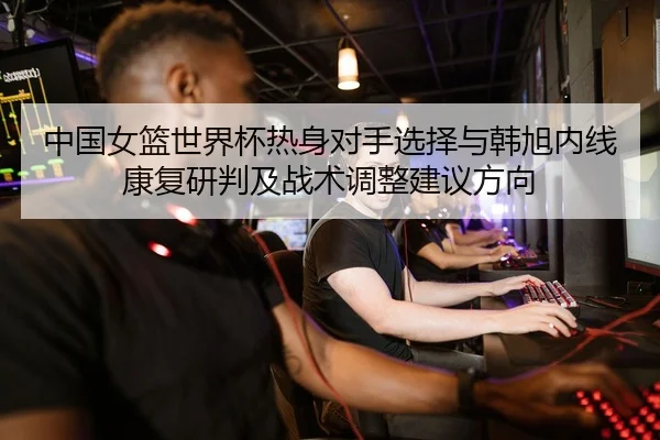 中国女篮世界杯热身对手选择与韩旭内线康复研判及战术调整建议方向